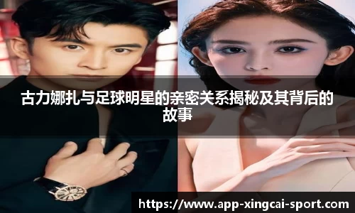 古力娜扎与足球明星的亲密关系揭秘及其背后的故事
